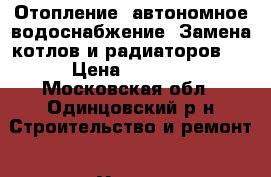 Отопление, автономное водоснабжение. Замена котлов и радиаторов.  › Цена ­ 3 000 - Московская обл., Одинцовский р-н Строительство и ремонт » Услуги   
